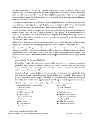 the $687 million haul of Fox's "Ice Age: Dawn of the Dinosaurs" around the world (77% of its gross)
compared with $197 million domestically. In 2009, Sony passed the $2 billion mark overseas for the ﬁrst
time ever with pictures like “2014” and the Michael Jackson documentary “This Is It” appealing to
international audiences. It was the fourth studio to ever do so, with Warner Bros., Paramount and Fox also
reaching that milestone this decade.15
Utilizing a risk-mitigating model centered on a portfolio of projects focused on a high-proﬁle genre and
demographic, cost-reducing methods of production, and key sales alliances, the Company will see a rapid
acceleration of recoupment and fast entry into a library of exponentially growing revenues.
This has opened up a whole new area for both private and institutional investors to enter and negotiate
better deals with a more favorable recoupment position and participation. The recent slowdowns of real
estate and the stock market in delivering solid returns has helped shift Wall Street’s focus to Hollywood as
the worldwide ﬁlm industry continues to show consistent and substantial growth, demonstrating
‘recession-proof ’ characteristics.
Additionally, as the Company will utilize 10% of the overall equity raise for operational and discretionary
expenses, each Investment Partner will be given a pro rata share of equity in A HOUSE DIVIDED, LLC.
Deﬁnition of Receipts: For purposes of this, production shall mean that all monies actually received by
the distributor and the production, including all subsidiaries, parent and aﬃliated companies involved in
the production and/or exploitation of the picture, from all sources of exploitation of the picture after
deduction of taxes, duties, tariﬀs and similar costs required be paid in connection with the exploitation of
the picture.
a. International Pre-Sales and Distribution
If sensible, A Foreign Sales Agency Agreement should be executed prior to production. In addition,
production should review the potential candidates and identify a priority listing based upon their
current portfolio, ability to sell our product, output deals, and most importantly the ability to make
collections once the territory is sold.
Again there should be minimal selling of the property to the foreign marketplace until after the North
American distributor is conﬁrmed to increase the potential foreign revenue with a domestic theatrical
release – the ultimate distribution goal. After which, the international sales can continue throughout
the year based on what the buyers appetite & needs are with respect to levels of guarantees/valuations.
The following is a partial list of Foreign Sales Agents Company looks to forge relations with:
• Lionsgate/Summit Entertainment
• Canal Plus
• Hyde Park Films
• Gold Circle Films
• IM Global
• ContentFilm International
Q.E.D. International
•
• Cinetic Company
• Voltage Pictures
• Lakeshore Entertainment
• Icon Entertainment
• Submarine Entertainment
• E1 Entertainment
• Nu Image/Millenium
Film Nation
•
• BOLD Entertainment
• K5 International
• Odd Lot Entertainment
• Wild Bunch
15

Source: Variety, ‘Decade Changed Film Biz’ - 2009

A HOUSE DIVIDED | LONG FORM PROSPECTUS | NOT AN OFFERING !

!

!

Pg. 34 | December 16, 2013

 