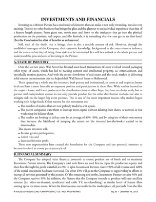 INVESTMENTS AND FINANCIALS
Investing in a Motion Picture has a multitude of elements that can make it not only rewarding, but also very
exciting. There is no other business that brings the glitz and the glamour to an individual experience than that of
a feature length picture. From giant sets, movie stars and down to the intricacies that go into the physical
production, to the premiers, red carpets, and ﬁlm festivals, it is something that few ever get to see ﬁrst hand.
(See the Conclusion for a list of beneﬁts as an Investor)
Still, with all the thrills that it brings, there is also a notable amount of risk. However, through the
established managers of the Company, their extensive knowledge, background in the entertainment industry,
and the contacts that they all bring, those risks can be minimized. It is still best to look at the whole picture and
understand the pros and cons of investing in the Picture.
A. STATE OF INDUSTRY
Over the last ten years, Wall Street has favored asset-based transactions. It’s now evolved toward packaging
other types of assets, which has led to backing content and intellectual property, i.e. entertainment, and
speciﬁcally motion pictures. And with the recent slowdowns of real estate and the stock market in delivering
solid returns on investment this has helped shift Wall Street’s focus to Hollywood.
That's opened up a whole area for investors, both private and institutional, to come in and negotiate better
deals and have a more favorable recoupment position and participation in these ﬁlms. With studios focused on
the major releases, and fewer products in the distribution chain to oﬀset ﬂops, they have no choice really but to
partner with independent sources to not only provide product for the other distribution markets, but also to
mitigate risk on the larger, big event pictures. This is one of the most important reasons why studios began
working with hedge funds. Other reasons for this movement are:
• The number of studios that are now publicly traded is at it a peak.
• The parent companies want them to leverage more capital without diluting their shares, or control, or risk
weakening the balance sheet.
• The studios are looking to defray costs by an average of 40% -50%, and by using less of their own money
they increase the likelihood of jumping the return on the invested (on-the-books) capital to its
shareholders.
This means investors will:
• Receive greater participation;
• Lower risk; and
• Increased investor proﬁt.
These new opportunities have created the foundation for the Company and our potential investors to
become involved at a more participatory level.
B. FINANCIAL SUMMARY
The Company has adopted strict ﬁnancial protocols to ensure prudent use of funds and to maximize
Investment Partner returns. The Company’s total cash ﬂows are used ﬁrst to repay the production equity, and
then ﬂow through the proﬁt waterfall at a 90/10 split. Investment Partners receive 90% of all returns until 120%
of the initial investment has been recovered. The other 10% will go to the Company to support they’re eﬀorts to
recoup all revenue generated by the picture. Of the remaining net proﬁts, Investment Partners receive 50% and
the Company receives 50%. In addition, the Picture that the Company intends to produce will earn ancillary
revenue (i.e. video-on-demand, syndicated and cable TV, merchandising) at similar levels of feature ﬁlms
costing up to ten times more. When the ﬁlm becomes successful in the marketplace, all proceeds from the ﬁlm
A HOUSE DIVIDED | LONG FORM PROSPECTUS | NOT AN OFFERING !

!

!

Pg. 36 | December 16, 2013

 
