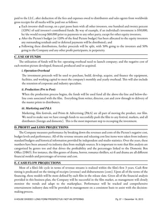 paid to the LLC, after deduction of the fees and expenses owed to distributors and sales agents from worldwide
gross receipts for all media will be paid out as follows:
• Each investor shall recoup, on a pari passu basis with all other investors, one hundred and twenty percent
(120%) of said investor’s contributed funds. By way of example, if an individual’s investment is $50,000,
he/she would recoup $60,000 prior to payments to any other party, except for other equity investors;
• After the Picture’s budget (or 120% of the ﬁnal Picture budget) has been allocated to the equity investors
any outstanding residuals and/or deferred payments will be distributed.; and
• Following these distributions, further proceeds will be split, with 50% going to the investors and 50%
going to the Company and any other proﬁt participants, in perpetuity.
C. USE OF FUNDS
The utilization of funds will be for: operating overhead need to launch company; and the negative cost of
each motion picture developed, ﬁnanced, produced and/or acquired.
i. Operation Overhead

The investment proceeds will be used to purchase, build, develop, acquire, and ﬁnance the equipment,
facilities, and working capital to meet the company’s monthly and yearly overhead. This will also include
the retention of corporate and industry specialists.
ii. Production (Pre to Post)

When the production process begins, the funds will be used fund all the above-the-line and below-theline costs associated with the ﬁlm. Everything from writer, director, cast and crew through to delivery of
the master prints to distributers.
iii. Marketing and P&A

Marketing, ﬁlm festivals, and Prints & Advertising (P&A) are all part of moving the product, our ﬁlm.
We need to make sure we have enough funds to successfully push the ﬁlm to any festival, markets, and all
distributers (foreign and domestic). This is the most important step to recouping the investment.
D. PROFIT and LOSS PROJECTIONS
The Company measures performance by breaking down the revenues and costs of the Picture’s negative cost,
budget levels and performance. All of the revenue streams and releasing cost line items were taken from industry
standard budgets and historical information provided by independent and studio statistics. Over the years, these
numbers have been amassed via industry data from multiple sources. It is important to note that ﬁlm analysis are
categorized by genres too and that drives the proﬁtability and the percentages linked to the Domestic Box
Oﬃce (DBO). For instance, the ﬁlm genres of drama, horror, romance thrillers, sci-ﬁ and drama are all diﬀerent
ﬁnancial models and percentages of revenue and cost.
E. CASH FLOW PROJECTIONS
Most of a ﬁlm’s life cycle in terms of revenue streams is realized within the ﬁlm’s ﬁrst 3 years. Cash ﬂow
timing is predicated on the timing of receipts (revenue) and disbursements (costs). Upon all of the terms of the
ﬁnancing, these models will be more deﬁned by each ﬁlm in the release slate. Given all of the ﬁnancial analysis
provided in this business plan, the Company will be successful in the ﬁlm market, as management will closely
monitor the trends and adapt to the marketplace. Performance will be tracked and comprehensive
entertainment industry data will be provided to management on a consistent basis to assist with the decisionmaking process.
A HOUSE DIVIDED | LONG FORM PROSPECTUS | NOT AN OFFERING !

!

!

Pg. 37 | December 16, 2013

 