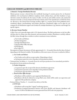 F. RELEASE WINDOWS and REVENUE STREAMS
i. Domestic -Foreign Distribution Revenue

Motion picture revenue is derived from the worldwide licensing of a motion picture for: (a) theatrical
exhibition; (b) non-theatrical exhibition (airplanes, hotels, military bases, and other facilities); (c) pay
television systems for delivery by the means of cable, over-the-air and satellite systems; (d) commercial
television networks; (e) local commercial television stations and (f ) the reproduction on DVD for home
use. Revenue is also derived from licensing ‘ancillary rights’ to a motion picture from published music,
soundtrack albums, merchandising, and product placement. Distribution rights can be taken by one
company for all distribution regions and corridors by multiple distributors (e.g. domestic and foreign) for
speciﬁc regions.
ii. Revenue Stream Timeline

A ﬁlm’s ‘ﬁrst cycle’ generally begins with a U.S. theatrical release. The ﬁlm’s performance at the box oﬃce
will then drive its release into other domestic and international corridors. Distributors carefully calibrate
the ﬁlm’s release through these corridors to achieve maximum revenue realization.
• Tax Credits and Rebates
• Product Integration
• Foreign Distribution Fees
• Theatrical Box Oﬃce Receipts
• DVD Rentals
• Pay Cable/TV
Recoupment of Equity Investment will take approximately 14 – 24 months (from the ﬁrst date of release)
depending on the ﬁnancial variables. The breakdown of the main sources of revenue is outlined as follows:
a. Tax Credits and Rebates

✴

• Tax Credits can be sold on an open market. (Depending on State)
• 2nd payment upon the review of product in the production dailies.
*Estimated State Tax Rebate: 4 – 6 months (From the end of post production if not immediately provided to
the production for pre-production ﬁnancing)
b. Product Integration
• 1st payment upon the receipt of the domestic distribution agreement.
• 2nd payment upon the review of product in the production dailies.
• 3rd payment upon the delivery of the ﬁlm.
c. Theatrical Box Oﬃce Receipts

✴

• Distributor will be entitled to a pre-negotiated distribution fee.
• Distributor will also be allowed to recoup P&A costs, which will be under our supervision and
approval of the production company.
Estimated Release Timeline: 3 – 4 months from delivery of the ﬁlm.
d. DVD Sales
• Distributor will recoup their “capped” marketing expenses.
• Production Company/Investment Partners will receive 80-85% and domestic distributor will
receive 15-20% of all additional revenues generated from DVD sales into perpetuity.

A HOUSE DIVIDED | LONG FORM PROSPECTUS | NOT AN OFFERING !

!

!

Pg. 38 | December 16, 2013

 