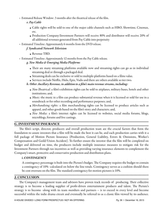 ✴

✴

✴

Estimated Release Window: 3 months after the theatrical release of the ﬁlm.
e. Pay Cable

• Cable rights will be sold to one of the major cable channels such as HBO, Showtime, Cinemax,
etc.
• Production Company/Investment Partners will receive 80% and distributor will receive 20% of
all additional revenues generated from Pay Cable into perpetuity
Estimated Timeline: Approximately 6 months from the DVD release.
f. Syndicated/Network Television
• Revenue TBD.
Estimated Timeline: Approximately 12 months from the Pay Cable release.
g. New Media & Emerging Media Platforms
• Their are many streaming platforms available now and streaming rights can go as in individual
streaming deal or through a packaged deal.
• Streaming deals can be exclusive or sold to multiple-platforms based on a ﬁlms value.
• Services include Netﬂix, Hulu, Epix, Vudu and there are others available as tier two.
h. Other Ancillary Revenue, in addition to a ﬁlm’s main revenue streams, including:
• Non-Theatrical: a ﬁlm’s exhibition rights can be sold to airplanes, military bases, hotels and other
institutions; and,
• Music: the music in a ﬁlm can produce substantial revenue when it is licensed or sold for use in a
soundtrack or for other recording and performance purposes; and,
• Merchandising rights: a ﬁlm merchandising rights can be licensed to produce articles such as
apparel, and other goods based on the ﬁlm’s story and characters; and,
• New Media: a ﬁlm’s internet rights can be licensed to websites, social media forums, blogs,
microblogs, forums and live castings.

G. INVESTMENT INSURANCE
The ﬁlm’s script, director, producers and overall production team are the crucial factors that form the
foundation to assure investors that a ﬁlm will be made the best it can be, and each production carries with it a
full package of Motion Picture Insurance (Production, General Liability, Errors & Omissions, Worker’s
Compensation and Guild/Union Accident). To further ensure the investor that the ﬁlm will be completed on
budget and delivered on time, the producers include multiple insurance measures to mitigate risk for the
Investment Partners through tax incentives as well as providing varying insurance elements to complement the
Company’s smart, protective and conservative production and distribution plans.
i. CONTINGENCY

A contingency percentage is built into the Picture’s budget. The Company requires the budget to contain
a contingency of 10% -calculated on below the line totals. Contingency serves as a cushion should there
be cost overruns on the ﬁlm. The standard contingency for motion pictures is 10%.
J. CONCLUSION
The Company’s management team and advisors have proven track records of producing. Their collective
strategy is to become a leading supplier of proﬁt-driven entertainment products and talent. The Picture’s
strategy is to become -along with its team members and partners – is to exceed in every level and become
successful within the indie drama circuit and eventually be referred to as a classic ﬁlm viewed by its audience.
A HOUSE DIVIDED | LONG FORM PROSPECTUS | NOT AN OFFERING !

!

!

Pg. 39 | December 16, 2013

 