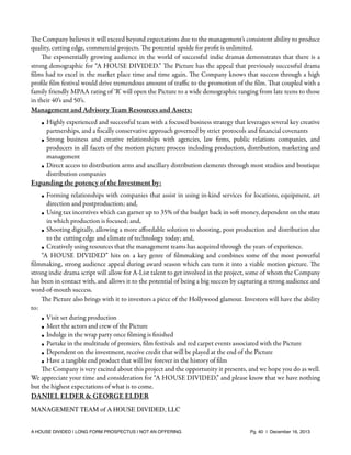 The Company believes it will exceed beyond expectations due to the management’s consistent ability to produce
quality, cutting edge, commercial projects. The potential upside for proﬁt is unlimited.
The exponentially growing audience in the world of successful indie dramas demonstrates that there is a
strong demographic for “A HOUSE DIVIDED.” The Picture has the appeal that previously successful drama
ﬁlms had to excel in the market place time and time again. The Company knows that success through a high
proﬁle ﬁlm festival would drive tremendous amount of traﬃc to the promotion of the ﬁlm. That coupled with a
family friendly MPAA rating of ‘R’ will open the Picture to a wide demographic ranging from late teens to those
in their 40’s and 50’s.

Management and Advisory Team Resources and Assets:
• Highly experienced and successful team with a focused business strategy that leverages several key creative
partnerships, and a ﬁscally conservative approach governed by strict protocols and ﬁnancial covenants
• Strong business and creative relationships with agencies, law ﬁrms, public relations companies, and
producers in all facets of the motion picture process including production, distribution, marketing and
management
• Direct access to distribution arms and ancillary distribution elements through most studios and boutique
distribution companies

Expanding the potency of the Investment by:
• Forming relationships with companies that assist in using in-kind services for locations, equipment, art
direction and postproduction; and,
• Using tax incentives which can garner up to 35% of the budget back in soft money, dependent on the state
in which production is focused; and,
• Shooting digitally, allowing a more aﬀordable solution to shooting, post production and distribution due
to the cutting edge and climate of technology today; and,
• Creatively using resources that the management teams has acquired through the years of experience.
“A HOUSE DIVIDED” hits on a key genre of ﬁlmmaking and combines some of the most powerful
ﬁlmmaking, strong audience appeal during award season which can turn it into a viable motion picture. The
strong indie drama script will allow for A-List talent to get involved in the project, some of whom the Company
has been in contact with, and allows it to the potential of being a big success by capturing a strong audience and
word-of-mouth success.
The Picture also brings with it to investors a piece of the Hollywood glamour. Investors will have the ability
to:
• Visit set during production
• Meet the actors and crew of the Picture
• Indulge in the wrap party once ﬁlming is ﬁnished
• Partake in the multitude of premiers, ﬁlm festivals and red carpet events associated with the Picture
• Dependent on the investment, receive credit that will be played at the end of the Picture
• Have a tangible end product that will live forever in the history of ﬁlm
The Company is very excited about this project and the opportunity it presents, and we hope you do as well.
We appreciate your time and consideration for “A HOUSE DIVIDED,” and please know that we have nothing
but the highest expectations of what is to come.

DANIEL ELDER & GEORGE ELDER
MANAGEMENT TEAM of A HOUSE DIVIDED, LLC

A HOUSE DIVIDED | LONG FORM PROSPECTUS | NOT AN OFFERING !

!

!

Pg. 40 | December 16, 2013

 
