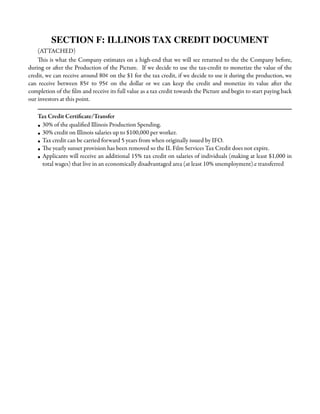 SECTION F: ILLINOIS TAX CREDIT DOCUMENT
(ATTACHED)
This is what the Company estimates on a high-end that we will see returned to the the Company before,
during or after the Production of the Picture. If we decide to use the tax-credit to monetize the value of the
credit, we can receive around 80¢ on the $1 for the tax credit, if we decide to use it during the production, we
can receive between 85¢ to 95¢ on the dollar or we can keep the credit and monetize its value after the
completion of the ﬁlm and receive its full value as a tax credit towards the Picture and begin to start paying back
our investors at this point.
Tax Credit Certiﬁcate/Transfer
• 30% of the qualiﬁed Illinois Production Spending.
• 30% credit on Illinois salaries up to $100,000 per worker.
• Tax credit can be carried forward 5 years from when originally issued by IFO.
• The yearly sunset provision has been removed so the IL Film Services Tax Credit does not expire.
• Applicants will receive an additional 15% tax credit on salaries of individuals (making at least $1,000 in
total wages) that live in an economically disadvantaged area (at least 10% unemployment).e transferred

 
