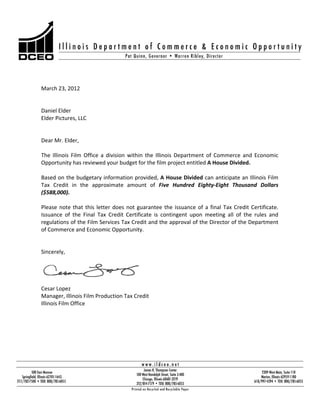 March 23, 2012

Daniel Elder
Elder Pictures, LLC

Dear Mr. Elder,
The Illinois Film Office a division within the Illinois Department of Commerce and Economic
Opportunity has reviewed your budget for the film project entitled A House Divided.
Based on the budgetary information provided, A House Divided can anticipate an Illinois Film
Tax Credit in the approximate amount of Five Hundred Eighty Eight Thousand Dollars
($588,000).
Please note that this letter does not guarantee the issuance of a final Tax Credit Certificate.
Issuance of the Final Tax Credit Certificate is contingent upon meeting all of the rules and
regulations of the Film Services Tax Credit and the approval of the Director of the Department
of Commerce and Economic Opportunity.

Sincerely,

Cesar Lopez
Manager, Illinois Film Production Tax Credit
Illinois Film Office

 