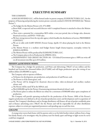 EXECUTIVE SUMMARY
THE COMPANY:
A HOUSE DIVIDED LLC., will be formed under its parent company, ELDER PICTURES, LLC.. for the
purposes of ﬁnancing and producing the motion picture currently entitled A HOUSE DIVIDED (the “Motion
Picture”).
• The budget for the Motion Picture is $1, 575, 0000
• Brent Huﬀ, a respected and successful director with 5 completed features is attached to direct the Motion
Picture.
• There exists a potential for a tremendous ROI within a two-year period, due to foreign sales, domestic
theatrical revenues, and DVD / VOD sales.
• We have strong interest from the top sales agency which handles the distribution of movies, PREFERRED
CONTENT.
• We are in talks with GARY SINESE (Forrest Gump, Apollo 13) about playing the lead in the Motion
Picture.
• The Motion Picture is a medium sized budget feature length drama/suspense, screenplay written by
JOSHUA HOWES.
• The Motion Picture will be produced by ELDER PICTURES, LLC.
• The Company plans to be in Production by SPRING 2014.
• INDEPENDENT TAX CREDIT SECTION 181 - US Federal Government gives a 100% tax write-oﬀ
on all investment into ﬁlm up to $15 million.
MISSION and BUSINESS MODEL
The Company has a budget for production, and Prints and Advertising (“P&A”) of one million and ﬁve
hundred and Seventy-Five thousand dollars ($1,575,000) and will begin production upon the raising of one
million dollars ($1,000,000) in equity.
The Company seeks to operate as follows:
• To ﬁnance the development, pre-production, and production of said Picture; and,
• The Picture is of the drama genre; and,
• The Picture will be designed for theatrical, direct-to-video, video-on-demand and ancillary markets
release; and,
• The Picture will be rated ‘R’ by the MPAA; and,
• P&A $200,000 cap for the Picture (Guaranteeing minimum theatrical release); and,
• The Picture plans to utilize the Illinois tax rebate for a minimum of $580,000 rebate upon completion of
production.
The Company will provide operating overhead for the production of the Picture; 100% of the Picture’s
negative production cost (deﬁned as all out-of pocket production costs); and development and/or acquisition of
material. The Company’s distributors and/or foreign distributors will ﬁnance all out-of-pocket worldwide print
and co-ﬁnance advertising costs (“P&A”) for the Picture and will be responsible for all other distribution
expenses, subject to certain pre-negotiated parameters and spending caps on each line item.
LOGLINE
A young writer moves back home with his parents only to see his little brother inherit millions from a longlost family friend; as he investigates why, his jealousy tears his family apart and brings to light secrets he never
could have imagined.
A HOUSE DIVIDED | LONG FORM PROSPECTUS | NOT AN OFFERING !

!

!

Pg. 6 | December 16, 2013

 