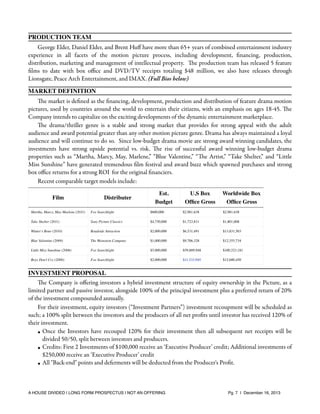 PRODUCTION TEAM
George Elder, Daniel Elder, and Brent Huﬀ have more than 65+ years of combined entertainment industry
experience in all facets of the motion picture process, including development, ﬁnancing, production,
distribution, marketing and management of intellectual property. The production team has released 5 feature
ﬁlms to date with box oﬃce and DVD/TV receipts totaling $48 million, we also have releases through
Lionsgate, Peace Arch Entertainment, and IMAX. (Full Bios below)
MARKET DEFINITION
The market is deﬁned as the ﬁnancing, development, production and distribution of feature drama motion
pictures, used by countries around the world to entertain their citizens, with an emphasis on ages 18-45. The
Company intends to capitalize on the exciting developments of the dynamic entertainment marketplace.
The drama/thriller genre is a stable and strong market that provides for strong appeal with the adult
audience and award potential greater than any other motion picture genre. Drama has always maintained a loyal
audience and will continue to do so. Since low-budget drama movie are strong award winning candidates, the
investments have strong upside potential vs. risk. The rise of successful award winning low-budget drama
properties such as “Martha, Marcy, May, Marlene,” “Blue Valentine,” “The Artist,” “Take Shelter,” and “Little
Miss Sunshine” have generated tremendous ﬁlm festival and award buzz which spawned purchases and strong
box oﬃce returns for a strong ROI for the original ﬁnanciers.
Recent comparable target models include:
Film

Distributer

Est.
Budget

U.S Box
Ofﬁce Gross

Worldwide Box
Ofﬁce Gross

Martha, Marcy, May Marlene (2011)

Fox Searchlight

$600,000

$2,981,638

$2,981,638

Take Shelter (2011)

Sony Picture Classics

$4,750,000

$1,723,811

$1,801,008

Winter’s Bone (2010)

Roadside Attraction

$2,000,000

$6,531,491

$13,831,503

Blue Valentine (2009)

The Weinstein Company

$1,000,000

$9,706,328

$12,355,734

Little Miss Sunshine (2006)

Fox Searchlight

$5,000,000

$59,889,948

$100,523,181

Boys Don’t Cry (2000)

Fox Searchlight

$2,000,000

$11,533,945

$12,680,450

INVESTMENT PROPOSAL
The Company is oﬀering investors a hybrid investment structure of equity ownership in the Picture, as a
limited partner and passive investor, alongside 100% of the principal investment plus a preferred return of 20%
of the investment compounded annually.
For their investment, equity investors (“Investment Partners”) investment recoupment will be scheduled as
such; a 100% split between the investors and the producers of all net proﬁts until investor has received 120% of
their investment.
• Once the Investors have recouped 120% for their investment then all subsequent net receipts will be
divided 50/50, split between investors and producers.
• Credits: First 2 Investments of $100,000 receive an ‘Executive Producer’ credit; Additional investments of
$250,000 receive an ‘Executive Producer’ credit
• All "Back-end" points and deferments will be deducted from the Producer's Proﬁt.

A HOUSE DIVIDED | LONG FORM PROSPECTUS | NOT AN OFFERING !

!

!

Pg. 7 | December 16, 2013

 