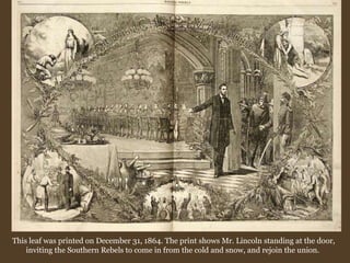 This leaf was printed on December 31, 1864. The print shows Mr. Lincoln standing at the door, inviting the Southern Rebels to come in from the cold and snow, and rejoin the union.  