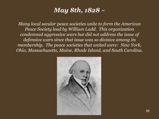 May 8th, 1828  ~ Many local secular peace societies unite to form the American Peace Society lead by William Ladd.  This organization condemned aggressive wars but did not address the issue of defensive wars since that issue was so divisive among its membership.  The peace societies that united were:  New York, Ohio, Massachusetts, Maine, Rhode Island, and South Carolina. 