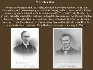 November 1862 ~  Friends Tacy Burgess and Job Hadley, who had married on February 19, 1846 in Harveysburg, Ohio, more recently of Hendricks County, Indiana, move to Cairo, Illinois where they start a school for blacks (“ contraband ”).  The  Ohio Yearly Meeting of Friends  helped to support this endeavor and paid the teaching salary of Hannah Hadley, their niece.  The school had an enrollment of over 400 students.   Levi Coffin, on a mission to see the situation of thousands of “ contrabands ” at Cairo, Illinois, meets his friends Job and Tacy Hadley who are on their way to Cairo: 