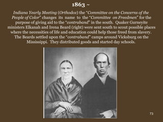 1863  ~  Indiana Yearly Meeting  ( Orthodox ) the “ Committee on the Concerns of the  People of Color ” changes  its  name  to  the “ Committee  on Freedmen ” for the purpose of giving aid to the “ contraband ” in the south.  Quaker Gurneyite ministers Elkanah and Irena Beard (right) were sent south to scout possible places where the necessities of life and education could help those freed from slavery.  The Beards   settled upon the “ contraband ” camps around Vicksburg on the Mississippi.  They distributed goods and started day schools.  