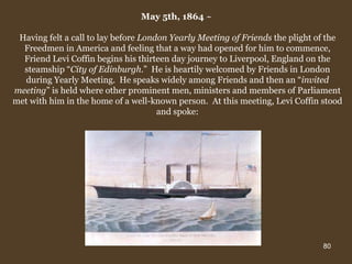 May 5th, 1864  ~  Having felt a call to lay before  London Yearly Meeting of Friends  the plight of the Freedmen in America and feeling that a way had opened for him to commence, Friend Levi Coffin begins his thirteen day journey to Liverpool, England on the steamship “ City of Edinburgh .”  He is heartily welcomed by Friends in London during Yearly Meeting.  He speaks widely among Friends and then an “ invited meeting ” is held where other prominent men, ministers and members of Parliament met with him in the home of a well-known person.  At this meeting, Levi Coffin stood and spoke: 