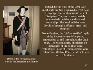 Indeed, by the time of the Civil War, most state militias displayed a great deal of incompetence and a chronic lack of discipline. They were inadequately manned with soldiers and trained leadership.  The local militias were devoid of enough uniforms, arms, and supplies.  None-the-less, the “ citizen soldier ” myth of the  Revolutionary War  period endured up to and throughout the  Civil War.   The vast majority of soldiers on both sides of the conflict were volunteers.  96% of Union soldiers were volunteers.  80% of Confederate soldiers were volunteers.  Dress of the “ citizen soldier ” during the American Revolution 