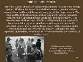 THE BOUNTY SYSTEM Part of the success of the early volunteer enlistments was due to the bounty system.  The bounties were a financial inducement to join the military, separate from and beyond the regular army pay of $11.00 per month.  The state and the Federal governments had to compete with an expanding economy full of opportunities for young men as the nation grew.  The bounties were like insurance.  Ideally, a soldier could make as much in bounties and his pay as he would make working in the mercantile, industrial, or agricultural realms. It was hoped that he would not suffer economically from his service in the military.  In light of the rapid expansion of American, some bounties were not monetary but consisted of western lands.  Civil War reenactors from  Hardee's Guard Battalion  at  Kennesaw Mountain National Battlefield Park .   