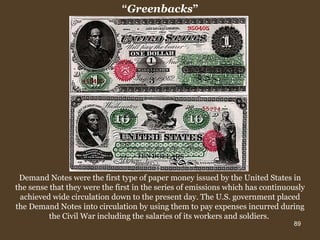 Demand Notes were the first type of paper money issued by the United States in the sense that they were the first in the series of emissions which has continuously achieved wide circulation down to the present day. The U.S. government placed the Demand Notes into circulation by using them to pay expenses incurred during the Civil War including the salaries of its workers and soldiers.  “ Greenbacks ” 