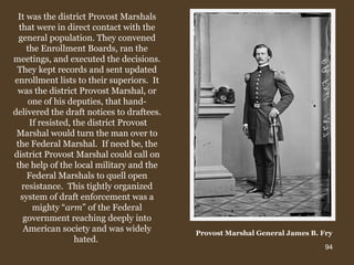 It was the district Provost Marshals that were in direct contact with the general population. They convened the Enrollment Boards, ran the meetings, and executed the decisions. They kept records and sent updated enrollment lists to their superiors.  It was the district Provost Marshal, or one of his deputies, that hand-delivered the draft notices to draftees.  If resisted, the district Provost Marshal would turn the man over to the Federal Marshal.  If need be, the district Provost Marshal could call on the help of the local military and the Federal Marshals to quell open resistance.  This tightly organized system of draft enforcement was a mighty “ arm ” of the Federal government reaching deeply into American society and was widely hated.  Provost Marshal General James B. Fry   