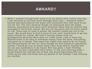  When I walked through what used to be my house after school that day,
I was shocked to see how much damage there was — whatever hadn’t
burned was destroyed by the water and chemicals they had used to put
out the fire. The only material things not destroyed were the photo
albums, documents and some other personal items that my mother had
managed to heroically rescue. But my cat was gone and my heart ached
for her. There was no time to grieve. My mother rushed me out of the
house. We would have to find a place to live, and I would have to go buy
some clothes for school. We had to borrow money from my
grandparents because there were no credit cards, cash or even any
identification to be able to withdraw money from the bank. Everything
had gone up in smoke. That week the rubble that used to be our house
was being cleared off the lot. Even though we had rented an apartment
nearby, I would go over to watch them clear away debris, hoping that
my cat was somewhere to be found. She was gone. I kept thinking
about her as that vulnerable little kitten. In the early morning when I
would disturb her and get out of bed, she would tag along after me,
climb up my robe and crawl into my pocket to fall asleep. I was missing
her terribly.
AWKARD!!
 