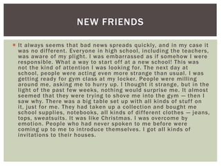  It always seems that bad news spreads quickly, and in my case it
was no different. Everyone in high school, including the teachers,
was aware of my plight. I was embarrassed as if somehow I were
responsible. What a way to start off at a new school! This was
not the kind of attention I was looking for. The next day at
school, people were acting even more strange than usual. I was
getting ready for gym class at my locker. People were milling
around me, asking me to hurry up. I thought it strange, but in the
light of the past few weeks, nothing would surprise me. It almost
seemed that they were trying to shove me into the gym — then I
saw why. There was a big table set up with all kinds of stuff on
it, just for me. They had taken up a collection and bought me
school supplies, notebooks, all kinds of different clothes — jeans,
tops, sweatsuits. It was like Christmas. I was overcome by
emotion. People who had never spoken to me before were
coming up to me to introduce themselves. I got all kinds of
invitations to their houses.
NEW FRIENDS
 