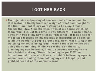  Their genuine outpouring of concern really touched me. In
that instant, I finally breathed a sigh of relief and thought for
the first time that things were going to be okay. I made
friends that day. A month later, I was at my house watching
them rebuild it. But this time it was different — I wasn’t alone.
I was with two of my new friends from school. It took a fire for
me to stop focusing on my feelings of insecurity and open up
to all the wonderful people around me. Now I was sitting there
watching my house being rebuilt when I realised my life was
doing the same thing. While we sat there on the curb,
planning my new bedroom, I heard someone walk up to me
from behind and say, “Does this belong to you?” When I
turned around to see who it was, I couldn’t believe my eyes. A
woman was standing there holding my cat! I leapt up and
grabbed her out of the woman’s arms
I GOT HER BACK
 