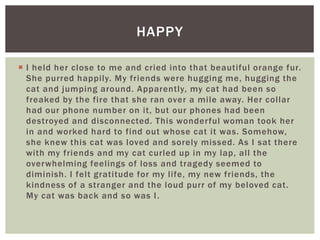  I held her close to me and cried into that beautiful orange fur.
She purred happily. My friends were hugging me, hugging the
cat and jumping around. Apparently, my cat had been so
freaked by the fire that she ran over a mile away. Her collar
had our phone number on it, but our phones had been
destroyed and disconnected. This wonderful woman took her
in and worked hard to find out whose cat it was. Somehow,
she knew this cat was loved and sorely missed. As I sat there
with my friends and my cat curled up in my lap, all the
overwhelming feelings of loss and tragedy seemed to
diminish. I felt gratitude for my life, my new friends, the
kindness of a stranger and the loud purr of my beloved cat.
My cat was back and so was I.
HAPPY
 