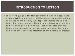  The story highlights the thin difference between a house and
a home. While a house is a building where people live, a home
is a place where a family lives together sharing the unique
bond of love and oneness. The narrator’s house gets destroyed
by fire and he gets a new house. Then he realizes that his
home is the one built by the love and affection of his family
and loved ones. Love and affection of one’s family is precious.
INTRODUCTION TO LESSON
 