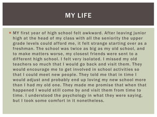  MY first year of high school felt awkward. After leaving junior
high at the head of my class with all the seniority the upper
grade levels could afford me, it felt strange starting over as a
freshman. The school was twice as big as my old school, and
to make matters worse, my closest friends were sent to a
different high school. I felt very isolated. I missed my old
teachers so much that I would go back and visit them. They
would encourage me to get involved in school activities so
that I could meet new people. They told me that in time I
would adjust and probably end up loving my new school more
than I had my old one. They made me promise that when that
happened I would still come by and visit them from time to
time. I understood the psychology in what they were saying,
but I took some comfort in it nonetheless.
MY LIFE
 