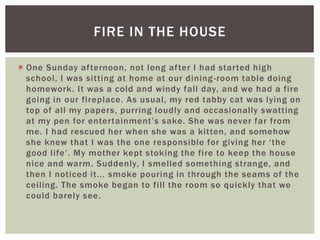  One Sunday afternoon, not long after I had started high
school, I was sitting at home at our dining-room table doing
homework. It was a cold and windy fall day, and we had a fire
going in our fireplace. As usual, my red tabby cat was lying on
top of all my papers, purring loudly and occasionally swatting
at my pen for entertainment’s sake. She was never far from
me. I had rescued her when she was a kitten, and somehow
she knew that I was the one responsible for giving her ‘the
good life’. My mother kept stoking the fire to keep the house
nice and warm. Suddenly, I smelled something strange, and
then I noticed it... smoke pouring in through the seams of the
ceiling. The smoke began to fill the room so quickly that we
could barely see.
FIRE IN THE HOUSE
 