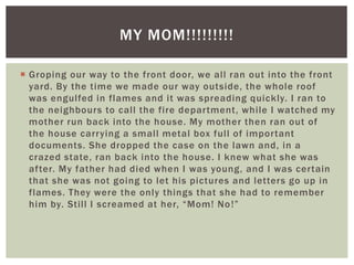  Groping our way to the front door, we all ran out into the front
yard. By the time we made our way outside, the whole roof
was engulfed in flames and it was spreading quickly. I ran to
the neighbours to call the fire department, while I watched my
mother run back into the house. My mother then ran out of
the house carrying a small metal box full of important
documents. She dropped the case on the lawn and, in a
crazed state, ran back into the house. I knew what she was
after. My father had died when I was young, and I was certain
that she was not going to let his pictures and letters go up in
flames. They were the only things that she had to remember
him by. Still I screamed at her, “Mom! No!”
MY MOM!!!!!!!!!
 