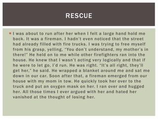  I was about to run after her when I felt a large hand hold me
back. It was a fireman. I hadn’t even noticed that the street
had already filled with fire trucks. I was trying to free myself
from his grasp, yelling, “You don’t understand, my mother’s in
there!” He held on to me while other firefighters ran into the
house. He knew that I wasn’t acting very logically and that if
he were to let go, I’d run. He was right. “It’s all right, they’ll
get her,” he said. He wrapped a blanket around me and sat me
down in our car. Soon after that, a fireman emerged from our
house with my mom in tow. He quickly took her over to the
truck and put an oxygen mask on her. I ran over and hugged
her. All those times I ever argued with her and hated her
vanished at the thought of losing her.
RESCUE
 