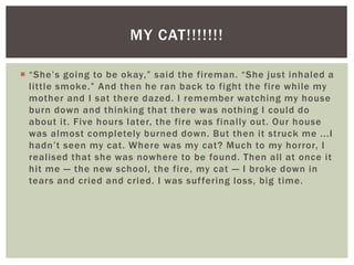  “She’s going to be okay,” said the fireman. “She just inhaled a
little smoke.” And then he ran back to fight the fire while my
mother and I sat there dazed. I remember watching my house
burn down and thinking that there was nothing I could do
about it. Five hours later, the fire was finally out. Our house
was almost completely burned down. But then it struck me ...I
hadn’t seen my cat. Where was my cat? Much to my horror, I
realised that she was nowhere to be found. Then all at once it
hit me — the new school, the fire, my cat — I broke down in
tears and cried and cried. I was suffering loss, big time.
MY CAT!!!!!!!
 