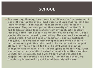  The next day, Monday, I went to school. When the fire broke out, I
was still wearing the dress I had worn to church that morning but
I had no shoes! I had kicked them off when I was doing my
homework. They became yet another casualty of the fire. So I
had to borrow some tennis shoes from my aunt. Why couldn’t I
just stay home from school? My mother wouldn’t hear of it, but I
was totally embarrassed by everything. The clothes I was wearing
looked weird, I had no books or homework, and my backpack
was gone. I had my life in that backpack! The more I tried to fit
in, the worse it got. Was I destined to be an outcast and a geek
all my life? That’s what it felt like. I didn’t want to grow up,
change or have to handle life if it was going to be this way. I just
wanted to curl up and die. I walked around school like a zombie.
Everything felt surreal, and I wasn’t sure what was going to
happen. All the security I had known, from my old school, my
friends, my house and my cat had all been ripped away.
SCHOOL
 