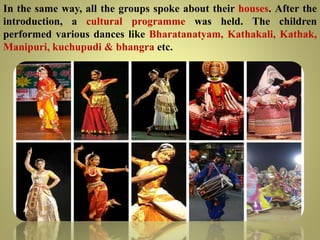 In the same way, all the groups spoke about their houses. After the
introduction, a cultural programme was held. The children
performed various dances like Bharatanatyam, Kathakali, Kathak,
Manipuri, kuchupudi & bhangra etc.
 