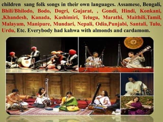 children sang folk songs in their own languages. Assamese, Bengali,
Bhili/Bhilodo, Bodo, Dogri, Gujarat, , Gondi, Hindi, Konkani,
,Khandesh, Kanada, Kashimiri, Telugu, Marathi, Maithili,Tamil,
Malayam, Manipure, Mundari, Nepali, Odia,Punjabi, Santali, Tulu,
Urdu, Etc. Everybody had kahwa with almonds and cardamom.
 
