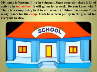 My name is Naseem. I live in Srinagar. Since yesterday there is lot of
activity in our school. It will go on for a week. Do you know why ?
There is a camp being held in our school. Children have come from
many places for the camp. Tents have been put up in the ground for
everyone to stay.
 