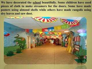 We have decorated the school beautifully. Some children have used
pieces of cloth to make streamers for the doors. Some have made
posters using almond shells while others have made rangolis using
dry leaves and saw dust.
 