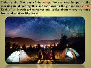 Today is the first day of the camp. We are very happy. In the
morning we all got together and sat down on the ground in a circle.
Each of us introduced ourselves and spoke about where we came
from and what we liked to eat.
 
