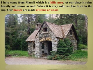 I have come from Manali which is a hilly area. At our place it rains
heavily and snows as well. When it is very cold, we like to sit in the
sun. Our houses are made of stone or wood.
 