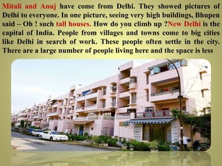 Mitali and Anuj have come from Delhi. They showed pictures of
Delhi to everyone. In one picture, seeing very high buildings, Bhupen
said – Oh ! such tall houses. How do you climb up ?New Delhi is the
capital of India. People from villages and towns come to big cities
like Delhi in search of work. These people often settle in the city.
There are a large number of people living here and the space is less
 