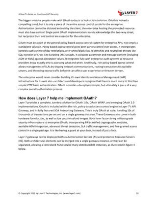 A	
  How	
  To	
  Guide	
  on	
  OAuth	
  and	
  API	
  Security
                                                                   	
                     	
                                                                      	
  
The	
  biggest	
  mistake	
  people	
  make	
  with	
  OAuth	
  today	
  is	
  to	
  look	
  at	
  it	
  in	
  isolation.	
  OAuth	
  is	
  indeed	
  a	
  
compelling	
  trend,	
  but	
  it	
  is	
  only	
  a	
  piece	
  of	
  the	
  entire	
  access	
  control	
  puzzle	
  for	
  the	
  enterprise.	
  
Authorization	
  cannot	
  be	
  dictated	
  entirely	
  by	
  the	
  client;	
  the	
  enterprise	
  hosting	
  the	
  protected	
  resource	
  
must	
  also	
  have	
  control.	
  Single	
  point	
  OAuth	
  implementations	
  rarely	
  acknowledge	
  this	
  two-­‐way	
  street,	
  
but	
  reciprocal	
  trust	
  and	
  control	
  are	
  essential	
  for	
  the	
  enterprise.	
  	
  

OAuth	
  must	
  be	
  a	
  part	
  of	
  the	
  general	
  policy-­‐based	
  access	
  control	
  system	
  for	
  enterprise	
  APIs,	
  not	
  simply	
  a	
  
standalone	
  solution.	
  Policy-­‐based	
  access	
  control	
  gives	
  both	
  parties	
  control	
  over	
  access.	
  It	
  incorporates	
  
controls	
  such	
  as	
  time	
  of	
  day	
  restrictions,	
  or	
  IP	
  white/black	
  lists.	
  It	
  identifies	
  and	
  neutralizes	
  threats	
  like	
  
SQL	
  injection	
  or	
  Cross-­‐Site	
  Scripting	
  (XSS)	
  attacks.	
  It	
  validates	
  parameter	
  and	
  message	
  content	
  (including	
  
JSON	
  or	
  XML)	
  against	
  acceptable	
  values.	
  It	
  integrates	
  fully	
  with	
  enterprise	
  audit	
  systems	
  so	
  resource	
  
providers	
  know	
  exactly	
  who	
  is	
  accessing	
  what	
  and	
  when.	
  And	
  finally,	
  rich	
  policy-­‐based	
  access	
  control	
  
allows	
  management	
  of	
  SLAs	
  by	
  shaping	
  network	
  communications,	
  routing	
  transactions	
  to	
  available	
  
servers,	
  and	
  throttling	
  excess	
  traffic	
  before	
  it	
  can	
  affect	
  user	
  experience	
  or	
  threaten	
  servers.	
  

The	
  enterprise	
  would	
  never	
  consider	
  building	
  it’s	
  own	
  Identity	
  and	
  Access	
  Management	
  (IAM)	
  
infrastructure	
  for	
  its	
  web	
  site—architects	
  and	
  developers	
  recognize	
  that	
  there	
  is	
  much	
  more	
  to	
  this	
  than	
  
simple	
  HTTP	
  basic	
  authentication.	
  OAuth	
  is	
  similar—deceptively	
  simple,	
  but	
  ultimately	
  a	
  piece	
  of	
  a	
  very	
  
complex	
  overall	
  authorization	
  process.	
  	
  


How does Layer 7 help me implement OAuth?
Layer	
  7	
  provides	
  a	
  complete,	
  turnkey	
  solution	
  for	
  OAuth	
  1.0a,	
  OAuth	
  WRAP,	
  and	
  emerging	
  OAuth	
  2.0	
  
implementations.	
  OAuth	
  is	
  included	
  within	
  the	
  rich,	
  policy-­‐based	
  access	
  control	
  engine	
  in	
  Layer	
  7’s	
  API	
  
Gateway,	
  and	
  its	
  fully	
  featured	
  SOA	
  Networking	
  Gateway.	
  This	
  is	
  truly	
  OAuth	
  at	
  scale,	
  handling	
  10s	
  of	
  
thousands	
  of	
  transactions	
  per	
  second	
  on	
  a	
  single	
  gateway	
  instance.	
  These	
  Gateways	
  also	
  come	
  in	
  both	
  
hardware	
  form	
  factors,	
  as	
  well	
  as	
  low	
  cost	
  virtualized	
  images.	
  Both	
  form	
  factors	
  bring	
  military-­‐grade	
  
security	
  infrastructure	
  to	
  enterprise	
  OAuth,	
  incorporating	
  FIPS	
  certified	
  cryptographic	
  modules,	
  
available	
  HSM	
  integration,	
  advanced	
  threat	
  detection,	
  SLA	
  traffic	
  management,	
  and	
  fine-­‐grained	
  access	
  
control	
  in	
  a	
  single	
  package.	
  It	
  is	
  like	
  having	
  a	
  guard	
  at	
  your	
  door,	
  instead	
  of	
  just	
  a	
  lock.	
  

Layer	
  7	
  gateways	
  can	
  be	
  deployed	
  both	
  as	
  Authorization	
  Servers	
  (AS)	
  and	
  protected	
  Resource	
  Servers	
  
(RS).	
  Both	
  architectural	
  elements	
  can	
  be	
  merged	
  into	
  a	
  single	
  gateway	
  instance,	
  or	
  they	
  can	
  be	
  
separated,	
  allowing	
  a	
  centralized	
  AS	
  to	
  service	
  many	
  distributed	
  RS	
  instances,	
  as	
  illustrated	
  in	
  figure	
  4	
  
below.	
  	
  

	
  




©	
  Copyright	
  2011	
  by	
  Layer	
  7	
  Technologies,	
  Inc.	
  (www.layer7.com)	
  	
                                                                 10	
  
 