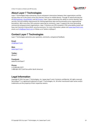A	
  How	
  To	
  Guide	
  on	
  OAuth	
  and	
  API	
  Security
                                                                   	
                     	
                                                                                  	
  
About Layer 7 Technologies
Layer	
  7	
  Technologies	
  helps	
  enterprises	
  secure	
  and	
  govern	
  interactions	
  between	
  their	
  organizations	
  and	
  the	
  
services	
  they	
  use	
  in	
  the	
  cloud;	
  across	
  the	
  internet;	
  and	
  out	
  to	
  mobile	
  devices.	
  Through	
  its	
  award-­‐winning	
  line	
  
of	
  SOA	
  Gateways,	
  Cloud	
  Brokers	
  and	
  API	
  Proxies,	
  Layer	
  7	
  gives	
  enterprises	
  the	
  ability	
  to	
  control	
  identity,	
  data	
  
security,	
  SLA	
  and	
  visibility	
  requirements	
  for	
  sharing	
  application	
  data	
  and	
  functionality	
  across	
  organizational	
  
boundaries.	
  With	
  more	
  than	
  150	
  customers	
  spanning	
  six	
  continents,	
  Layer	
  7	
  supports	
  the	
  most	
  demanding	
  
commercial	
  and	
  government	
  organizations.	
  Layer	
  7	
  solutions	
  are	
  FIPS-­‐compliant,	
  STIG	
  vulnerability	
  tested	
  and	
  
have	
  met	
  Common	
  Criteria	
  EAL4+	
  security	
  assurance.	
  For	
  more	
  information,	
  please	
  visit	
  www.layer7tech.com,	
  
email	
  us	
  at	
  info@layer7tech.com	
  or	
  follow	
  us	
  on	
  Twitter	
  at	
  @layer7.	
  


Contact Layer 7 Technologies
Layer	
  7	
  Technologies	
  welcomes	
  your	
  questions,	
  comments,	
  and	
  general	
  feedback.	
  
	
  
Email:
info@layer7.com	
  
	
  
Web:
www.layer7.com	
  
	
  
Twitter:
@layer7	
  
	
  
Facebook:
www.fb.com/layer7	
  
	
  
Phone:
(+1)	
  604-­‐681-­‐9377	
  
1-­‐800-­‐681-­‐9377	
  (toll	
  free	
  within	
  North	
  America)	
  
	
  

Legal Information
Copyright	
  ©	
  2011	
  by	
  Layer	
  7	
  Technologies,	
  Inc.	
  (www.layer7.com).	
  Contents	
  confidential.	
  All	
  rights	
  reserved.	
  
SecureSpan™	
  is	
  a	
  registered	
  trademark	
  of	
  Layer	
  7	
  Technologies,	
  Inc.	
  All	
  other	
  mentioned	
  trade	
  names	
  and/or	
  
trademarks	
  are	
  the	
  property	
  of	
  their	
  respective	
  owners.	
  




©	
  Copyright	
  2011	
  by	
  Layer	
  7	
  Technologies,	
  Inc.	
  (www.layer7.com)	
  	
                                                                             14	
  
 