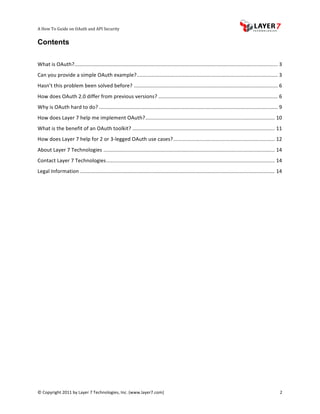 A	
  How	
  To	
  Guide	
  on	
  OAuth	
  and	
  API	
  Security
                                                                   	
                     	
                                                                                   	
  
Contents
	
  

                    ............................................................................................................................................	
  3	
  
What	
  is	
  OAuth?	
  
Can	
  you	
  provide	
  a	
  simple	
  OAuth	
  example?	
  .................................................................................................	
  3	
  
Hasn’t	
  this	
  problem	
  been	
  solved	
  before?	
  ...................................................................................................	
  6	
  
How	
  does	
  OAuth	
  2.0	
  differ	
  from	
  previous	
  versions?	
  ..................................................................................	
  6	
  
Why	
  is	
  OAuth	
  hard	
  to	
  do?	
  ...........................................................................................................................	
  9	
  
How	
  does	
  Layer	
  7	
  help	
  me	
  implement	
  OAuth?	
  .........................................................................................	
  10	
  
What	
  is	
  the	
  benefit	
  of	
  an	
  OAuth	
  toolkit?	
  ..................................................................................................	
  11	
  
How	
  does	
  Layer	
  7	
  help	
  for	
  2	
  or	
  3-­‐legged	
  OAuth	
  use	
  cases?	
  ......................................................................	
  12	
  
About	
  Layer	
  7	
  Technologies	
  ......................................................................................................................	
  14	
  
Contact	
  Layer	
  7	
  Technologies	
  ....................................................................................................................	
  14	
  
Legal	
  Information	
  ......................................................................................................................................	
  14	
  
	
  

	
  
	
  




©	
  Copyright	
  2011	
  by	
  Layer	
  7	
  Technologies,	
  Inc.	
  (www.layer7.com)	
  	
                                                                               2	
  
 