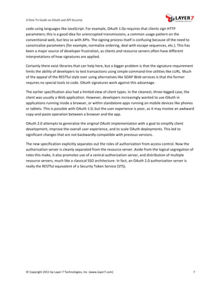 A	
  How	
  To	
  Guide	
  on	
  OAuth	
  and	
  API	
  Security
                                                                   	
                     	
                                                                            	
  
code	
  using	
  languages	
  like	
  JavaScript.	
  For	
  example,	
  OAuth	
  1.0a	
  requires	
  that	
  clients	
  sign	
  HTTP	
  
parameters;	
  this	
  is	
  a	
  good	
  idea	
  for	
  unencrypted	
  transmissions,	
  a	
  common	
  usage	
  pattern	
  on	
  the	
  
conventional	
  web,	
  but	
  less	
  so	
  with	
  APIs.	
  The	
  signing	
  process	
  itself	
  is	
  confusing	
  because	
  of	
  the	
  need	
  to	
  
canonicalize	
  parameters	
  (for	
  example,	
  normalize	
  ordering,	
  deal	
  with	
  escape	
  sequences,	
  etc.).	
  This	
  has	
  
been	
  a	
  major	
  source	
  of	
  developer	
  frustration,	
  as	
  clients	
  and	
  resource	
  servers	
  often	
  have	
  different	
  
interpretations	
  of	
  how	
  signatures	
  are	
  applied.	
  	
  

Certainly	
  there	
  exist	
  libraries	
  that	
  can	
  help	
  here,	
  but	
  a	
  bigger	
  problem	
  is	
  that	
  the	
  signature	
  requirement	
  
limits	
  the	
  ability	
  of	
  developers	
  to	
  test	
  transactions	
  using	
  simple	
  command-­‐line	
  utilities	
  like	
  cURL.	
  Much	
  
of	
  the	
  appeal	
  of	
  the	
  RESTful	
  style	
  over	
  using	
  alternatives	
  like	
  SOAP	
  Web	
  services	
  is	
  that	
  the	
  former	
  
requires	
  no	
  special	
  tools	
  to	
  code.	
  OAuth	
  signatures	
  work	
  against	
  this	
  advantage.	
  

The	
  earlier	
  specification	
  also	
  had	
  a	
  limited	
  view	
  of	
  client	
  types.	
  In	
  the	
  cleanest,	
  three-­‐legged	
  case,	
  the	
  
client	
  was	
  usually	
  a	
  Web	
  application.	
  However,	
  developers	
  increasingly	
  wanted	
  to	
  use	
  OAuth	
  in	
  
applications	
  running	
  inside	
  a	
  browser,	
  or	
  within	
  standalone	
  apps	
  running	
  on	
  mobile	
  devices	
  like	
  phones	
  
or	
  tablets.	
  This	
  is	
  possible	
  with	
  OAuth	
  1.0;	
  but	
  the	
  user	
  experience	
  is	
  poor,	
  as	
  it	
  may	
  involve	
  an	
  awkward	
  
copy-­‐and-­‐paste	
  operation	
  between	
  a	
  browser	
  and	
  the	
  app.	
  	
  	
  

OAuth	
  2.0	
  attempts	
  to	
  generalize	
  the	
  original	
  OAuth	
  implementation	
  with	
  a	
  goal	
  to	
  simplify	
  client	
  
development,	
  improve	
  the	
  overall	
  user	
  experience,	
  and	
  to	
  scale	
  OAuth	
  deployments.	
  This	
  led	
  to	
  
significant	
  changes	
  that	
  are	
  not	
  backwardly	
  compatible	
  with	
  previous	
  versions.	
  	
  

The	
  new	
  specification	
  explicitly	
  separates	
  out	
  the	
  roles	
  of	
  authorization	
  from	
  access	
  control.	
  Now	
  the	
  
authorization	
  server	
  is	
  cleanly	
  separated	
  from	
  the	
  resource	
  server.	
  Aside	
  from	
  the	
  logical	
  segregation	
  of	
  
roles	
  this	
  make,	
  it	
  also	
  promotes	
  use	
  of	
  a	
  central	
  authorization	
  server,	
  and	
  distribution	
  of	
  multiple	
  
resource	
  servers,	
  much	
  like	
  a	
  classical	
  SSO	
  architecture.	
  In	
  fact,	
  an	
  OAuth	
  2.0	
  authorization	
  server	
  is	
  
really	
  the	
  RESTful	
  equivalent	
  of	
  a	
  Security	
  Token	
  Service	
  (STS).	
  




©	
  Copyright	
  2011	
  by	
  Layer	
  7	
  Technologies,	
  Inc.	
  (www.layer7.com)	
  	
                                                                        7	
  
 