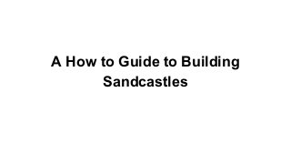 A How to Guide to Building
Sandcastles

 