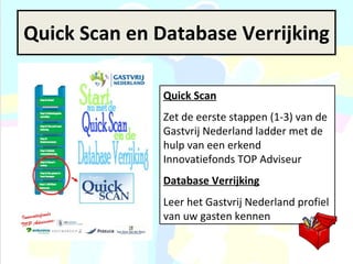 Quick Scan en Database Verrijking Quick Scan Zet de eerste stappen (1-3) van de Gastvrij Nederland ladder met de hulp van een erkend Innovatiefonds TOP Adviseur Database Verrijking Leer het Gastvrij Nederland profiel van uw gasten kennen 