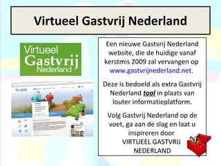 Virtueel Gastvrij Nederland Een nieuwe Gastvrij Nederland website, die de huidige vanaf kerstmis 2009 zal vervangen op  www.gastvrijnederland.net .  Deze is bedoeld als extra Gastvrij Nederland  tool  in plaats van louter informatieplatform. Volg Gastvrij Nederland op de voet, ga aan de slag en laat u inspireren door  VIRTUEEL GASTVRIJ  NEDERLAND 