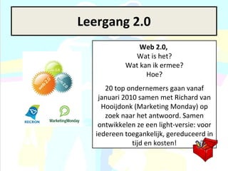 Leergang 2.0 Web 2.0,   Wat is het? Wat kan ik ermee? Hoe? 20 top ondernemers gaan vanaf januari 2010 samen met Richard van Hooijdonk (Marketing Monday) op zoek naar het antwoord. Samen ontwikkelen ze een light-versie: voor iedereen toegankelijk, gereduceerd in tijd en kosten! 