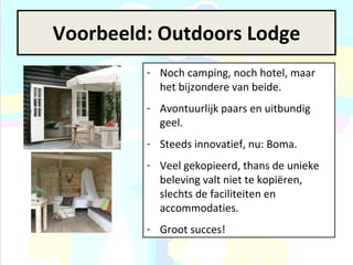 Voorbeeld: Outdoors Lodge Noch camping, noch hotel, maar het bijzondere van beide. Avontuurlijk paars en uitbundig geel. Steeds innovatief, nu: Boma. Veel gekopieerd, thans de unieke beleving valt niet te kopiëren, slechts de faciliteiten en accommodaties.  Groot succes! 