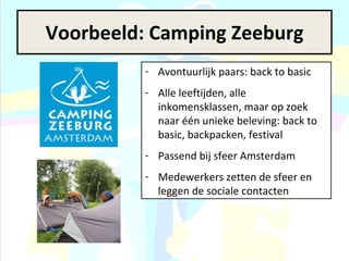 Voorbeeld: Camping Zeeburg Avontuurlijk paars: back to basic Alle leeftijden, alle inkomensklassen, maar op zoek naar één unieke beleving: back to basic, backpacken, festival Passend bij sfeer Amsterdam Medewerkers zetten de sfeer en leggen de sociale contacten 