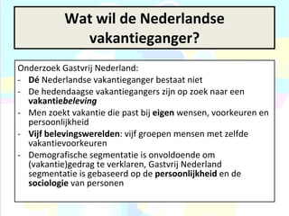 Onderzoek Gastvrij Nederland:  Dé  Nederlandse vakantieganger bestaat niet De hedendaagse vakantiegangers zijn op zoek naar een  vakantie beleving   Men zoekt vakantie die past bij  eigen  wensen, voorkeuren en persoonlijkheid Vijf belevingswerelden : vijf groepen mensen met zelfde vakantievoorkeuren Demografische segmentatie is onvoldoende om (vakantie)gedrag te verklaren, Gastvrij Nederland segmentatie is gebaseerd op de  persoonlijkheid  en de  sociologie  van personen Wat wil de Nederlandse vakantieganger? 