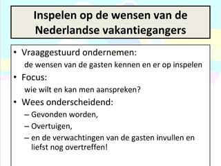 Inspelen op de wensen van de Nederlandse vakantiegangers Vraaggestuurd ondernemen:  de wensen van de gasten kennen en er op inspelen Focus:  wie wilt en kan men aanspreken?  Wees onderscheidend:  Gevonden worden,  Overtuigen, en de verwachtingen van de gasten invullen en liefst nog overtreffen! 