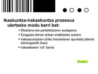 Ikaskuntza-irakaskuntza prozesua ulertzeko modu berri bat: Elkarlana eta partaidetzaren sustapena Ezagutza denon artean eraikitzeko aukera Irakaskuntzaren ohiko hierarkiaren apurketa (denok denongandik ikasi) Irakaslearen “rol” berria 